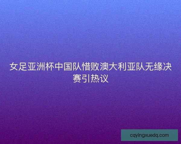 女足亚洲杯中国队惜败澳大利亚队无缘决赛引热议